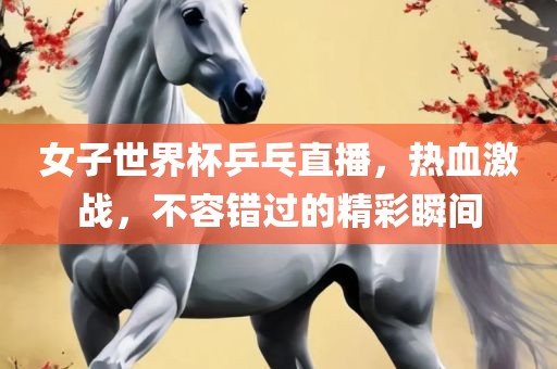 女子世界杯乒乓直播，热血激战，不容错过的精彩瞬间