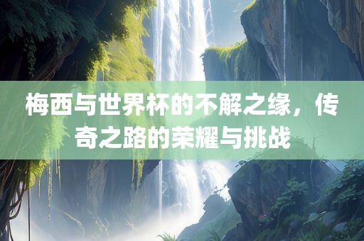 梅西与世界杯的不解之缘，传奇之路的荣耀与挑战