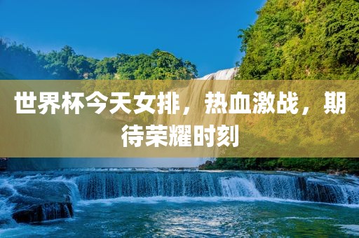 世界杯今天女排，热血激战，期待荣耀时刻
