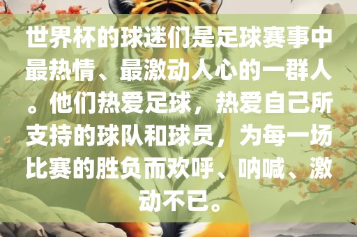 世界杯的球迷们是足球赛事中最热情、最激动人心的一群人。他们热爱足球，热爱自己所支持的球队和球员，为每一场比赛的胜负而欢呼、呐喊、激动不已。