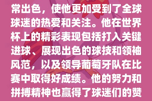 是的,C罗在世界杯上的表现非常出色,使他更加受到了全球球迷的热爱和关注。他在世界杯上的精彩表现包括打入关键进球、展现出色的球技和领袖风范,以及领导葡萄牙队在比赛中取得好成绩。他的努力和拼搏精神也赢得了球迷们的赞赏和尊敬。