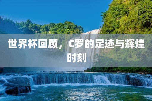 世界杯回顾，C罗的足迹与辉煌时刻