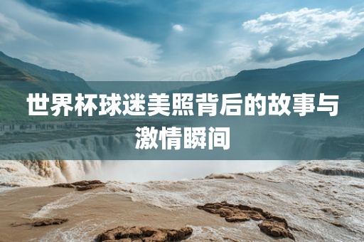 世界杯球迷美照背后的故事与激情瞬间