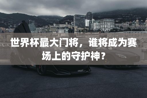 世界杯最大门将，谁将成为赛场上的守护神？