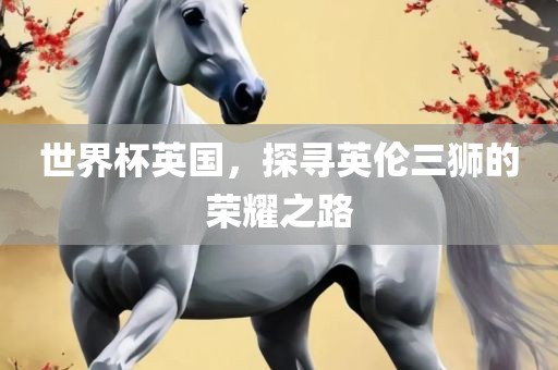 世界杯英国，探寻英伦三狮的荣耀之路