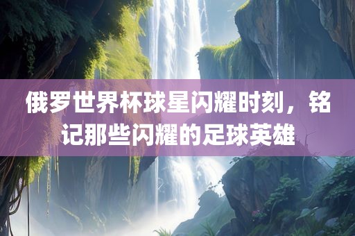 俄罗世界杯球星闪耀时刻，铭记那些闪耀的足球英雄