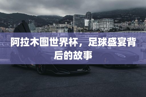 阿拉木图世界杯，足球盛宴背后的故事