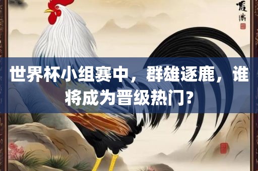 世界杯小组赛中，群雄逐鹿，谁将成为晋级热门？