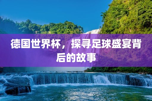 德国世界杯，探寻足球盛宴背后的故事