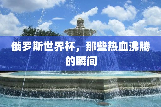 俄罗斯世界杯，那些热血沸腾的瞬间