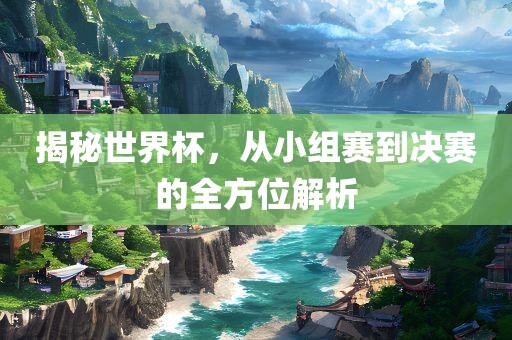 揭秘世界杯，从小组赛到决赛的全方位解析
