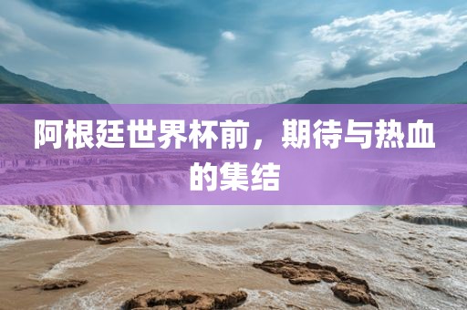阿根廷世界杯前，期待与热血的集结