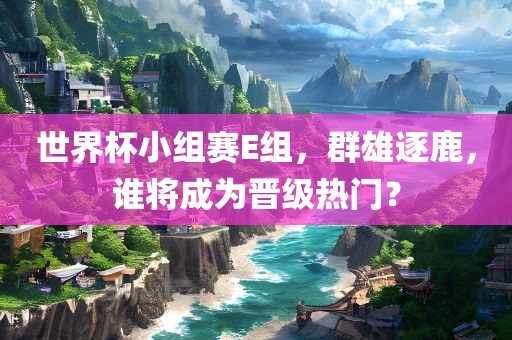 世界杯小组赛E组，群雄逐鹿，谁将成为晋级热门？
