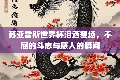 苏亚雷斯世界杯泪洒赛场，不屈的斗志与感人的瞬间