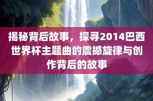 揭秘背后故事,探寻2014巴西世界杯主题曲的震撼旋律与创作背后的故事