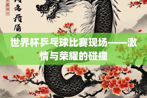 世界杯乒乓球比赛现场——激情与荣耀的碰撞