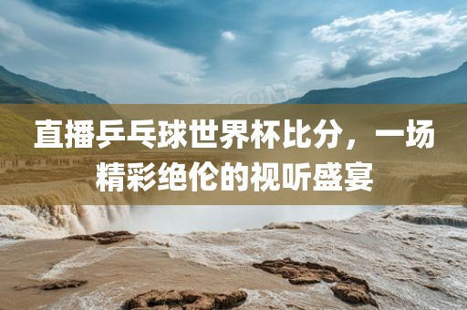 直播乒乓球世界杯比分,一场精彩绝伦的视听盛宴
