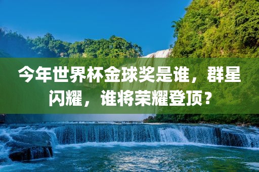 今年世界杯金球奖是谁，群星闪耀，谁将荣耀登顶？