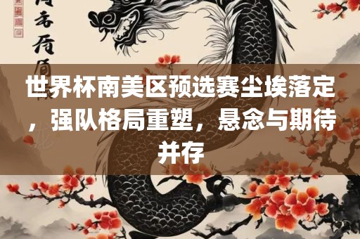 世界杯南美区预选赛尘埃落定，强队格局重塑，悬念与期待并存
