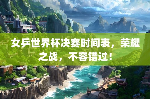 女乒世界杯决赛时间表，荣耀之战，不容错过！
