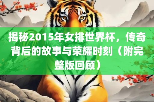 揭秘2015年女排世界杯，传奇背后的故事与荣耀时刻（附完整版回顾）