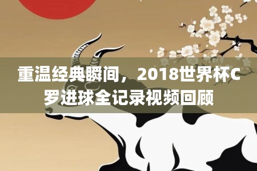 重温经典瞬间，2018世界杯C罗进球全记录视频回顾