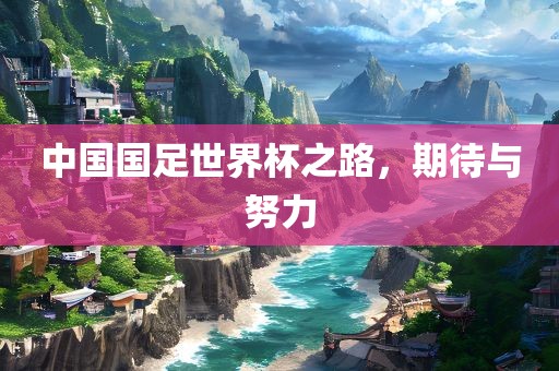 中国国足世界杯之路，期待与努力