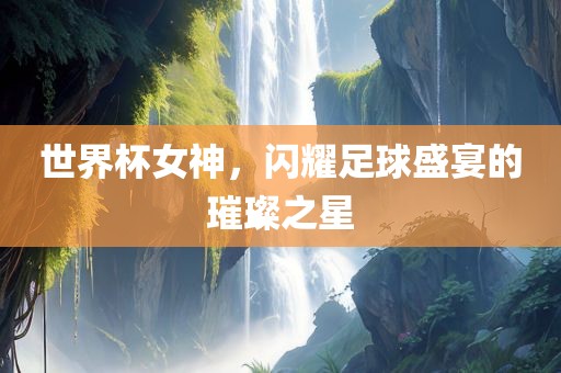 世界杯女神，闪耀足球盛宴的璀璨之星