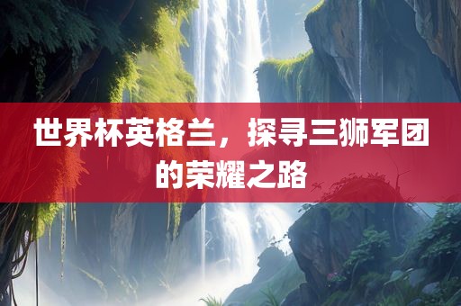 世界杯英格兰，探寻三狮军团的荣耀之路
