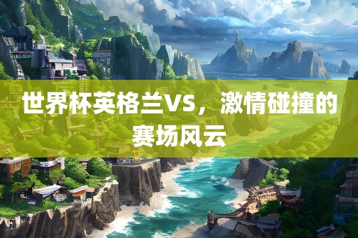 世界杯英格兰VS，激情碰撞的赛场风云