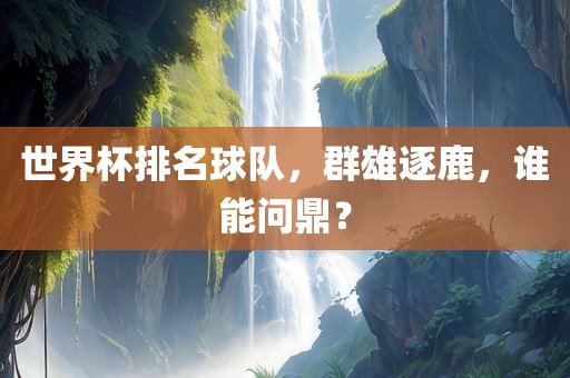 世界杯排名球队,群雄逐鹿,谁能问鼎?