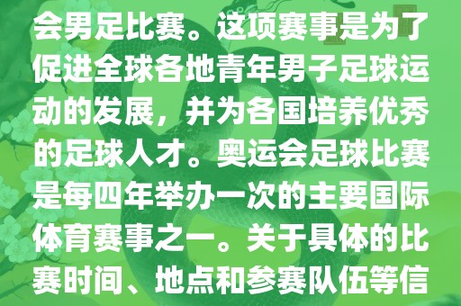 奥运足球世界杯通常指的是国际足联组织的U-23男子足球锦标赛,也就是人们常说的奥运会男足比赛。这项赛事是为了促进全球各地青年男子足球运动的发展,并为各国培养优秀的足球人才。奥运会足球比赛是每四年举办一次的主要国际体育赛事之一。关于具体的比赛时间、地点和参赛队伍等信息,可以关注国际足联的官方网站或者各大体育新闻网站以获取最新资讯。