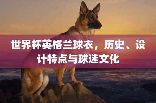 世界杯英格兰球衣，历史、设计特点与球迷文化
