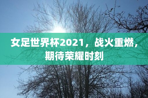女足世界杯2021，战火重燃，期待荣耀时刻
