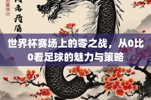世界杯赛场上的零之战，从0比0看足球的魅力与策略