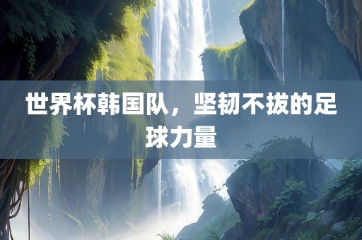 世界杯韩国队，坚韧不拔的足球力量
