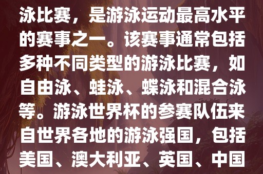 游泳世界杯是一项全球性的游泳比赛，是游泳运动最高水平的赛事之一。该赛事通常包括多种不同类型的游泳比赛，如自由泳、蛙泳、蝶泳和混合泳等。游泳世界杯的参赛队伍来自世界各地的游泳强国，包括美国、澳大利亚、英国、中国等。