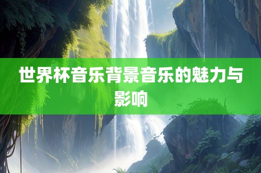 世界杯音乐背景音乐的魅力与影响