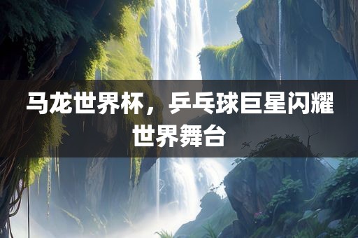 马龙世界杯，乒乓球巨星闪耀世界舞台