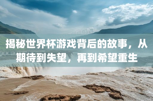 揭秘世界杯游戏背后的故事，从期待到失望，再到希望重生