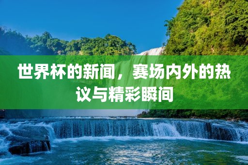 世界杯的新闻，赛场内外的热议与精彩瞬间
