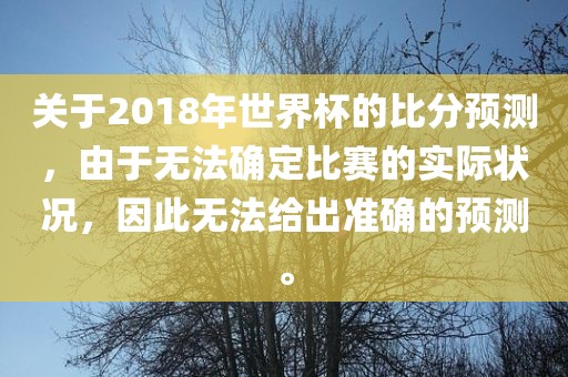 关于2018年世界杯的比分预测，由于无法确定比赛的实际状况，因此无法给出准确的预测。