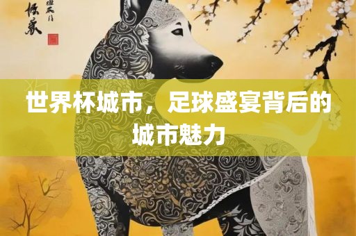 世界杯城市，足球盛宴背后的城市魅力