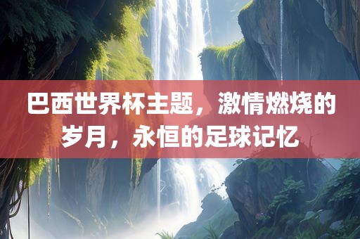巴西世界杯主题，激情燃烧的岁月，永恒的足球记忆