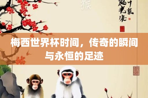 梅西世界杯时间，传奇的瞬间与永恒的足迹