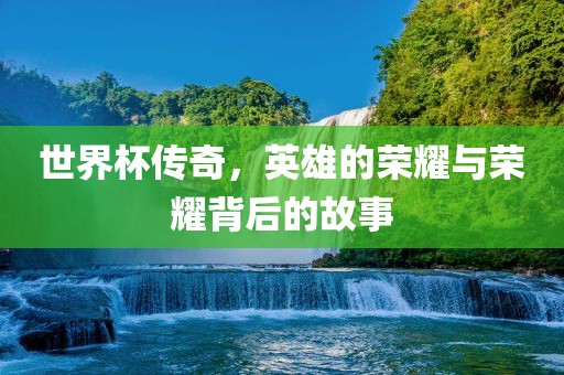 世界杯传奇，英雄的荣耀与荣耀背后的故事