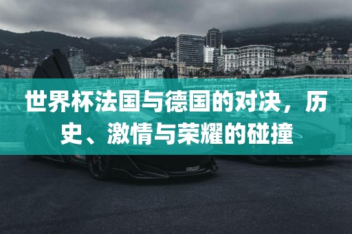 世界杯法国与德国的对决，历史、激情与荣耀的碰撞