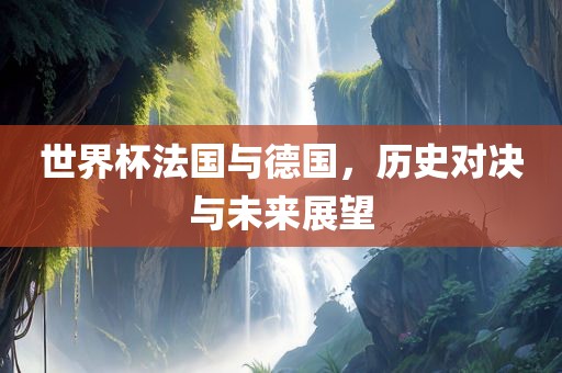 世界杯法国与德国，历史对决与未来展望