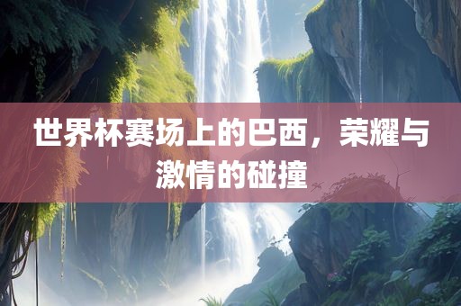 世界杯赛场上的巴西，荣耀与激情的碰撞