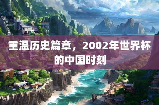 重温历史篇章，2002年世界杯的中国时刻